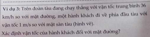 Vi dụ 3: Trên đoàn tàu đang chạy thắng với vận tốc trung bình 36
km/h so với mặt đường, một hành khách đi về phía đầu tàu với 
vận tốc 1 m/s so với mặt sàn tàu (hình vẽ). 
Xác định vận tốc của hành khách đối với mặt đường?