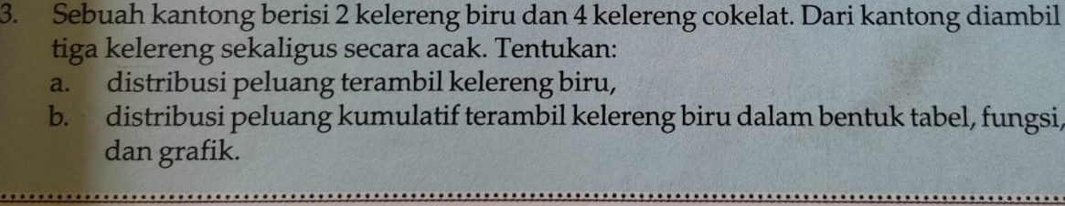 Sebuah kantong berisi 2 kelereng biru dan 4 kelereng cokelat. Dari kantong diambil 
tiga kelereng sekaligus secara acak. Tentukan: 
a. distribusi peluang terambil kelereng biru, 
b. distribusi peluang kumulatif terambil kelereng biru dalam bentuk tabel, fungsi 
dan grafik.