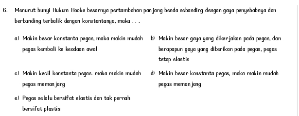 Menurut bunyi Hukum Hooke besarnya pertambahan panjang benda sebanding dengan gaya penyebabnya dan
berbanding terbalik dengan konstantanya, maka .. .
a) Makin besar konstanta pegas, maka makin mudah b) Makin besar gaya yang dikerjakan pada pegas, dan
pegas kembali ke keadaan awa berapapun gaya yang diberikan pada pegas, pegas 
tetap elastis
c) Makin kecil konstanta pegas. maka makin mudah d) Makin besar konstanta pegas, maka makin mudah
pegas meman jang pegas meman jang
e) Pegas selalu bersifat elastis dan tak pernah
bersifat plastis