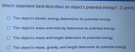 Which statement best describes an object's potential energy? (1 point)
The object's kinetic energy determines its potential energy.
The object's mass and velocity determine its potential energy.
The object's mass and height determine its potential energy.
The object's mass, gravity, and height determine its potential energy.