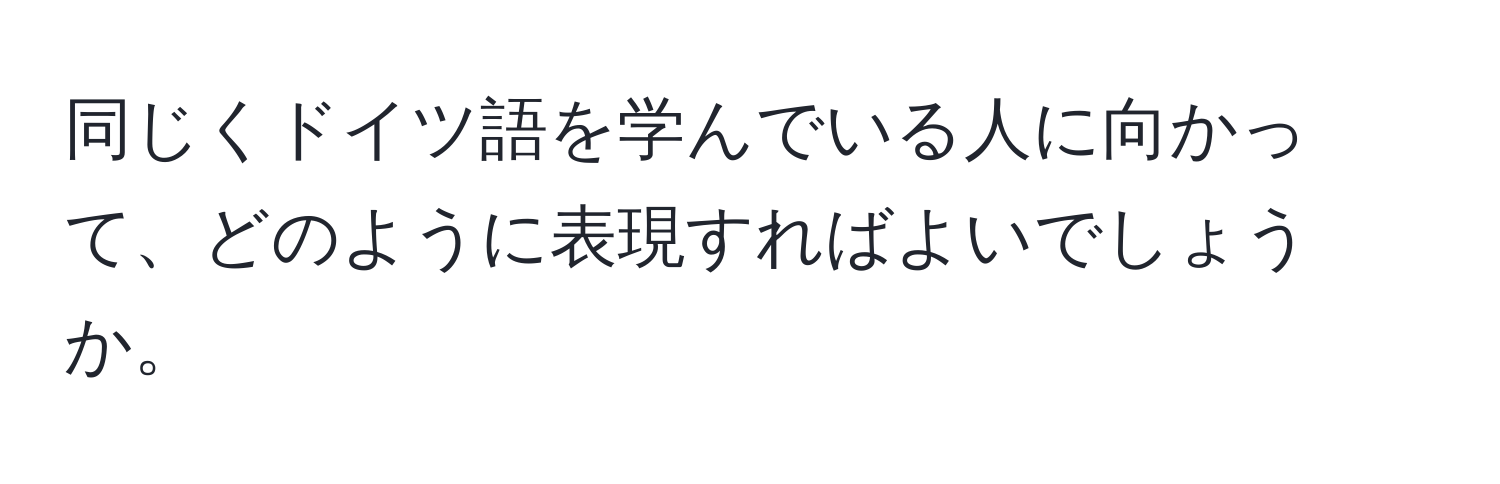 同じくドイツ語を学んでいる人に向かって、どのように表現すればよいでしょうか。