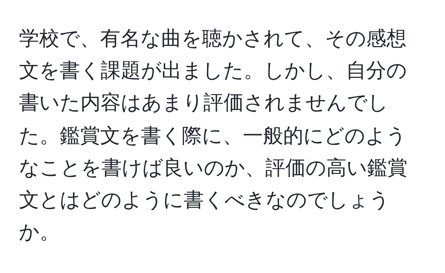 学校で、有名な曲を聴かされて、その感想文を書く課題が出ました。しかし、自分の書いた内容はあまり評価されませんでした。鑑賞文を書く際に、一般的にどのようなことを書けば良いのか、評価の高い鑑賞文とはどのように書くべきなのでしょうか。