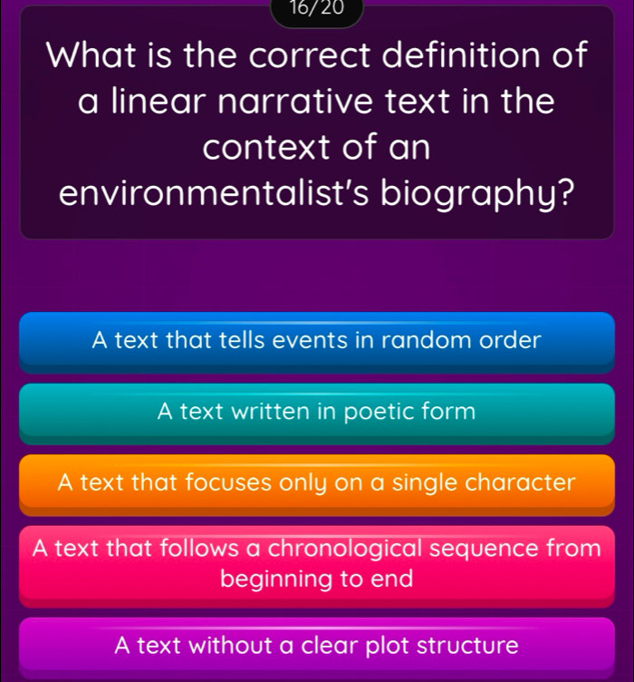 16/20
What is the correct definition of
a linear narrative text in the
context of an
environmentalist's biography?
A text that tells events in random order
A text written in poetic form
A text that focuses only on a single character
A text that follows a chronological sequence from
beginning to end
A text without a clear plot structure