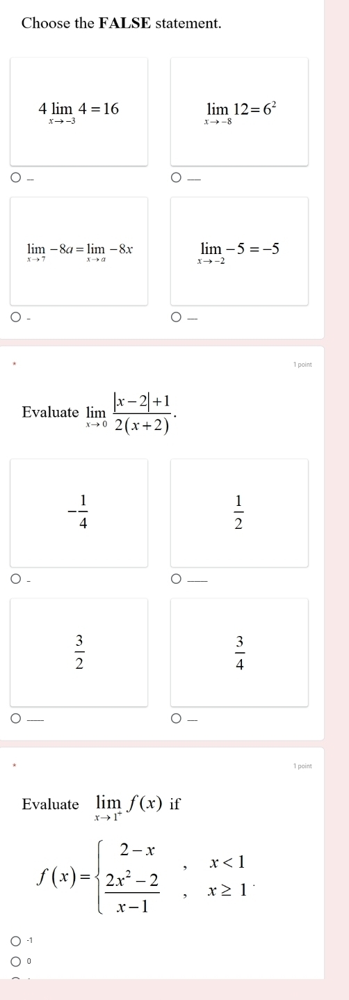 Choose the FALSE statement.
4limlimits _xto -34=16
limlimits _xto -812=6^2
limlimits _xto 7-8a=limlimits _xto a-8x limlimits _xto -2-5=-5
1 point
Evaluate limlimits _xto 0 (|x-2|+1)/2(x+2) .
- 1/4 
 1/2 
 3/2 
 3/4 
1 point
Evaluate limlimits _xto 1^+f(x) if
f(x)=beginarrayl 2-x,x<1  (2x^2-2)/x-1 ,x≥ 1endarray.