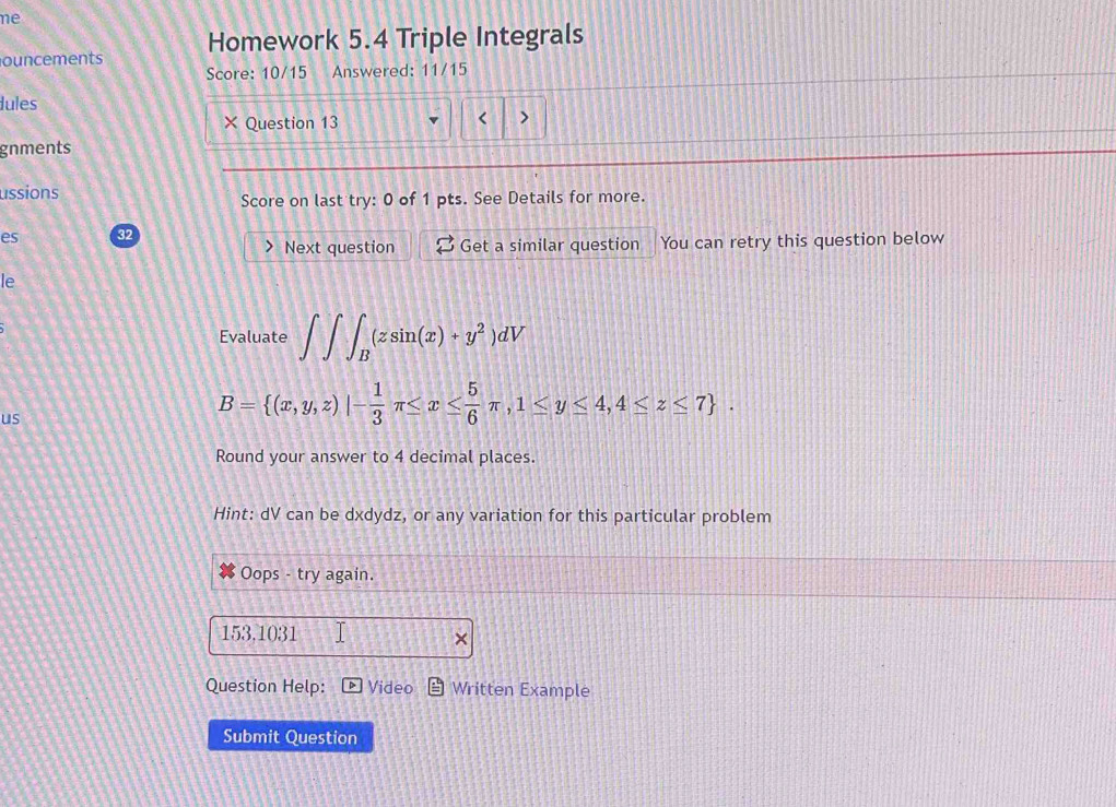 ne
ouncements Homework 5.4 Triple Integrals
Score: 10/15 Answered: 11/15
lules
Question 13
<
gnments
ussions
Score on last try: 0 of 1 pts. See Details for more.
es 32
Next question Get a similar question You can retry this question below
le
Evaluate  ∈t ∈t ∈t _B(zsin (x)+y^2)dV
us
B= (x,y,z)|- 1/3 π ≤ x≤  5/6 π ,1≤ y≤ 4,4≤ z≤ 7. 
Round your answer to 4 decimal places.
Hint: dV can be dxdydz, or any variation for this particular problem
Oops - try again.
153,1031
Question Help: Video Written Example
Submit Question