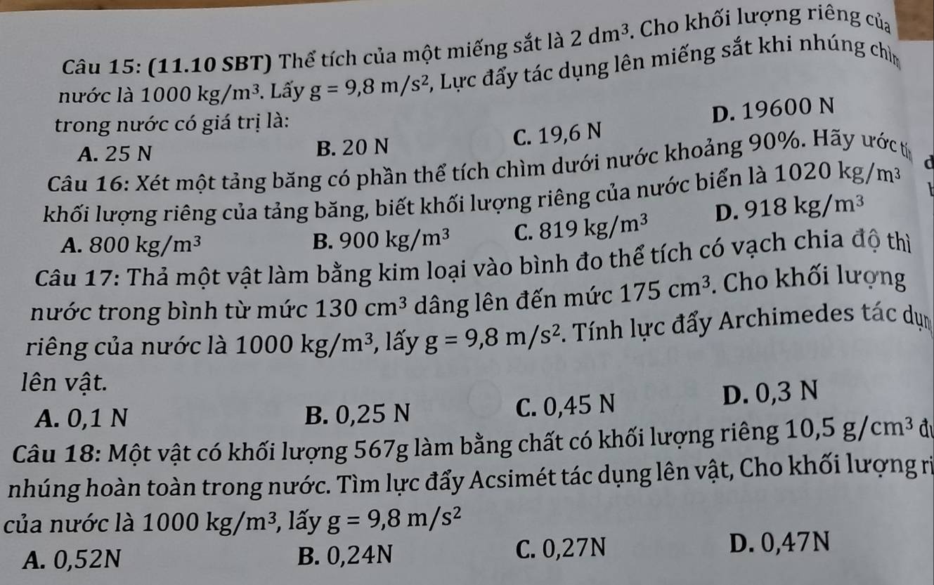 (11.10 SBT) Thể tích của một miếng sắt là 2dm^3. Cho khối lượng riêng của
nước là 1000kg/m^3. Lấy g=9, 8m/s^2 5, Lực đẩy tác dụng lên miếng sắt khi nhúng chìm
trong nước có giá trị là:
D. 19600 N
C. 19,6 N
A. 25 N B. 20 N
Câu 16: Xét một tảng băng có phần thể tích chìm dưới nước khoảng 90%. Hãy ước t
khối lượng riêng của tảng băng, biết khối lượng riêng của nước biển là 1020kg/m^3
D. 918kg/m^3
A. 800kg/m^3 B. 900kg/m^3 C. 819kg/m^3
Câu 17: Thả một vật làm bằng kim loại vào bình đo thể tích có vạch chia độ thì
nước trong bình từ mức 130cm^3 dâng lên đến mức 175cm^3. Cho khối lượng
riêng của nước là 1000kg/m^3 , lấy g=9, 8m/s^2. Tính lực đẩy Archimedes tác dụn
lên vật.
A. 0,1 N B. 0,25 N C. 0,45 N D. 0,3 N
Câu 18: Một vật có khối lượng 567g làm bằng chất có khối lượng riêng 10, 5g/cm^3 đ
nhúng hoàn toàn trong nước. Tìm lực đẩy Acsimét tác dụng lên vật, Cho khối lượng rị
của nước là 1000kg/m^3 3, lấy g=9, 8m/s^2
A. 0,52N B. 0,24N C. 0, 27N D. 0,47N