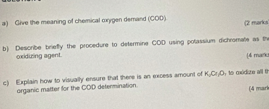 Give the meaning of chemical oxygen demand (COD) 
(2 marks 
b) Describe briefly the procedure to determine COD using potassium dichromate as the 
oxidizing agent. (4 mark 
c) Explain how to visually ensure that there is an excess amount of K_2Cr_2O to oxidize all t 
organic matter for the COD determination. 
(4 mark