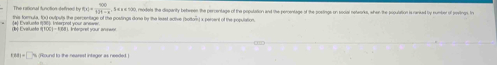 The rational function defined by f(x)= 100/101-x  , 5 s x s 1:00, models the disparity between the percentage of the population and the percentage of the postings on social networks, when the population is ranked by number of postings. In 
Shis formula, f(x)
(b) Evaluate f(100)-f(88) (a) Evaluate f(88). Interpret your answer. outputs the percentage of the posiings done by the least active (bottom) x percent of the population. 
Interpret your answer
f(88)=□ % (Round to the nearest integer as needed.)