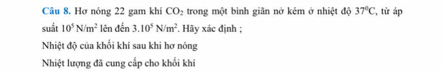 Hơ nóng 22 gam khí CO_2 trong một bình giãn nở kém ở nhiệt độ 37°C , từ áp 
suất 10^5N/m^2 lên đến 3.10^5N/m^2 *. Hãy xác định ; 
Nhiệt độ của khối khí sau khi hơ nóng 
Nhiệt lượng đã cung cấp cho khối khí