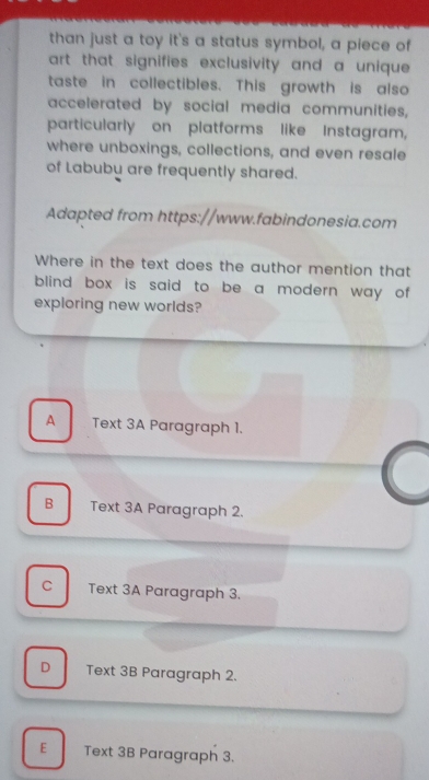 than just a toy it's a status symbol, a piece of
art that signifies exclusivity and a unique 
taste in collectibles. This growth is also
accelerated by social media communities,
particularly on platforms like Instagram,
where unboxings, collections, and even resale
of Labubu are frequently shared.
Adapted from https://www.fabindonesia.com
Where in the text does the author mention that
blind box is said to be a modern way of .
exploring new worlds?
A Text 3A Paragraph 1.
B Text 3A Paragraph 2.
C Text 3A Paragraph 3.
D Text 3B Paragraph 2.
E Text 3B Paragraph 3.