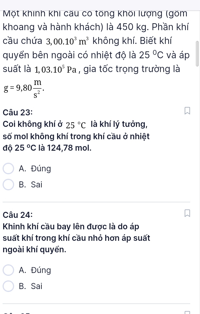 Một khinh khi câu có tổng khối lượng (gõm
khoang và hành khách) là 450 kg. Phần khí
cầu chứa 3,00.10^3m^3 không khí. Biết khí
quyển bên ngoài có nhiệt độ là 25°C và áp
suất là 1,03.10^5Pa , gia tốc trọng trường là
g=9,80 m/s^2 . 
Câu 23:
Coi không khí ở 25°C là khí lý tưởng,
số mol không khí trong khí cầu ở nhiệt
độ 25°C là 124, 78 mol.
A. Đúng
B. Sai
Câu 24:
Khinh khí cầu bay lên được là do áp
suất khí trong khí cầu nhỏ hơn áp suất
ngoài khí quyển.
A. Đúng
B. Sai