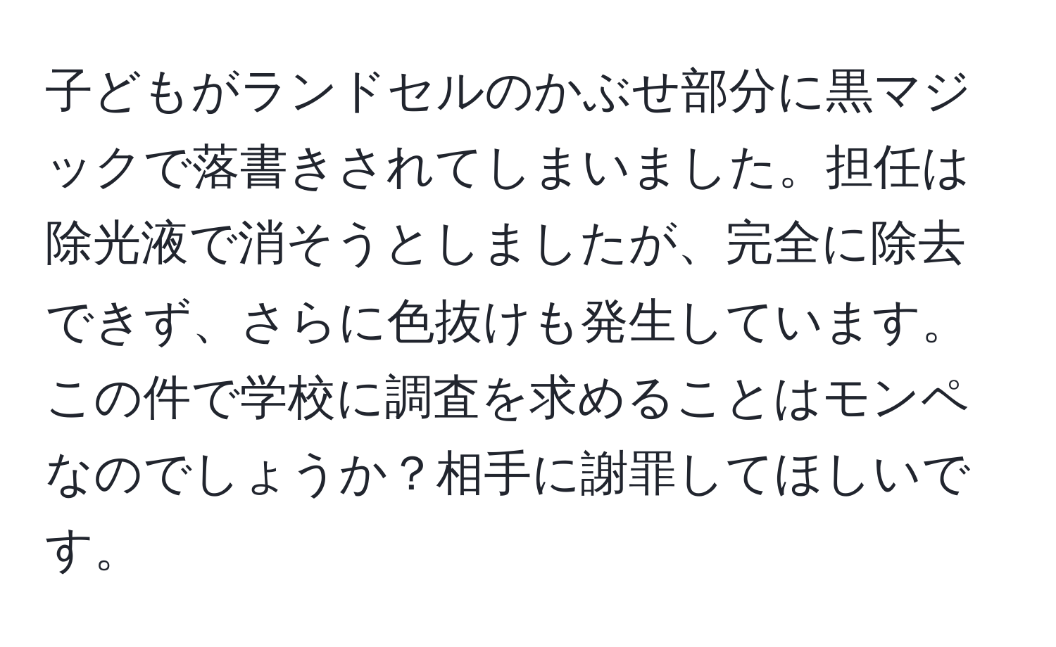 子どもがランドセルのかぶせ部分に黒マジックで落書きされてしまいました。担任は除光液で消そうとしましたが、完全に除去できず、さらに色抜けも発生しています。この件で学校に調査を求めることはモンペなのでしょうか？相手に謝罪してほしいです。