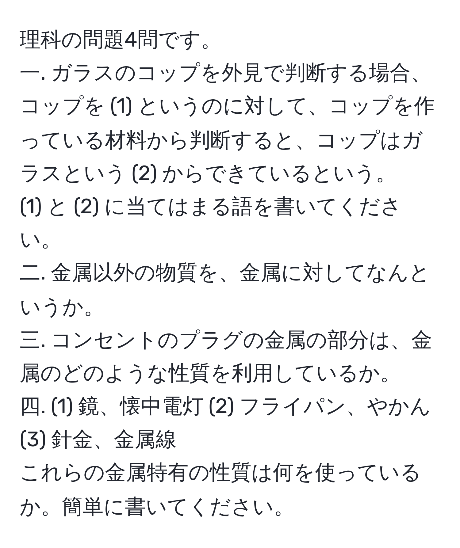 理科の問題4問です。  
一. ガラスのコップを外見で判断する場合、コップを (1) というのに対して、コップを作っている材料から判断すると、コップはガラスという (2) からできているという。  
(1) と (2) に当てはまる語を書いてください。  
二. 金属以外の物質を、金属に対してなんというか。  
三. コンセントのプラグの金属の部分は、金属のどのような性質を利用しているか。  
四. (1) 鏡、懐中電灯 (2) フライパン、やかん (3) 針金、金属線  
これらの金属特有の性質は何を使っているか。簡単に書いてください。