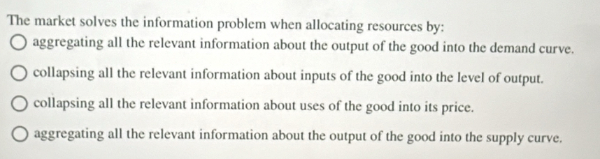 The market solves the information problem when allocating resources by:
aggregating all the relevant information about the output of the good into the demand curve.
collapsing all the relevant information about inputs of the good into the level of output.
collapsing all the relevant information about uses of the good into its price.
aggregating all the relevant information about the output of the good into the supply curve.