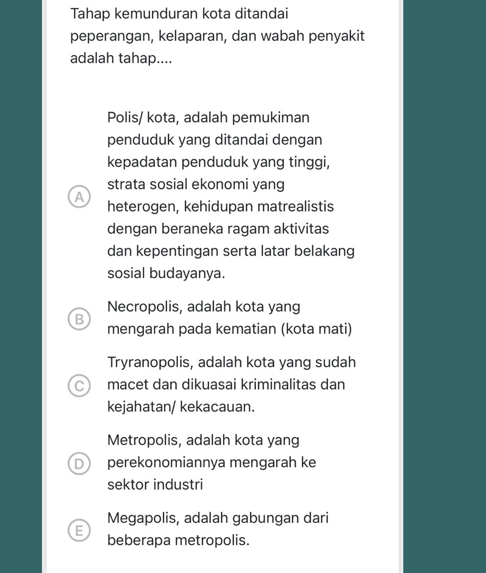 Tahap kemunduran kota ditandai
peperangan, kelaparan, dan wabah penyakit
adalah tahap....
Polis/ kota, adalah pemukiman
penduduk yang ditandai dengan
kepadatan penduduk yang tinggi,
strata sosial ekonomi yang
A
heterogen, kehidupan matrealistis
dengan beraneka ragam aktivitas
dan kepentingan serta latar belakang
sosial budayanya.
Necropolis, adalah kota yang
B
mengarah pada kematian (kota mati)
Tryranopolis, adalah kota yang sudah
C) macet dan dikuasai kriminalitas dan
kejahatan/ kekacauan.
Metropolis, adalah kota yang
D perekonomiannya mengarah ke
sektor industri
Megapolis, adalah gabungan dari
E beberapa metropolis.