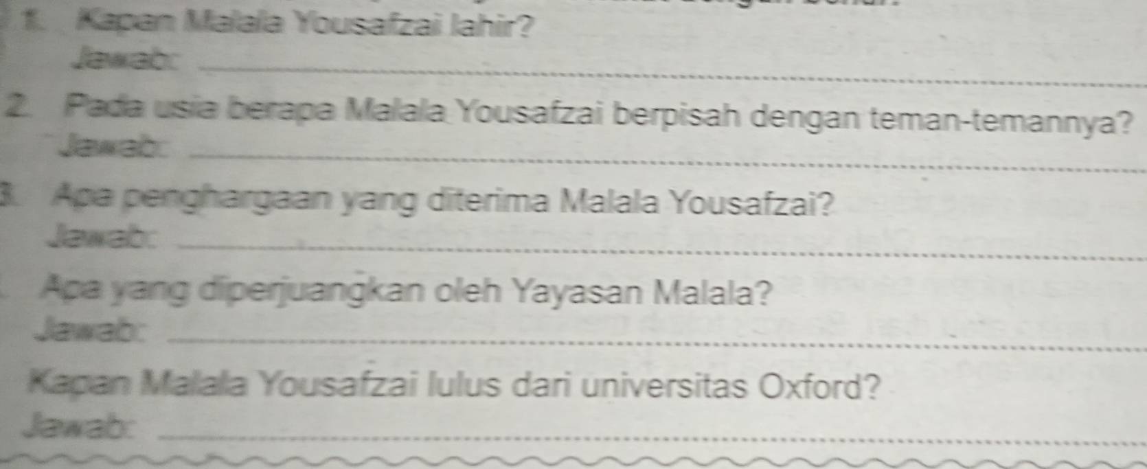 Kapan Malala Yousafzai Jahir? 
Jawab:_ 
2. Pada usia berapa Malala Yousafzai berpisah dengan teman-temannya? 
Jawab:_ 
3 Apa penghargaan yang diterima Malala Yousafzai? 
Jawab:_ 
Apa yang diperjuangkan oleh Yayasan Malala? 
Jawab:_ 
Kapan Malala Yousafzai lulus dari universitas Oxford? 
Jawab:_