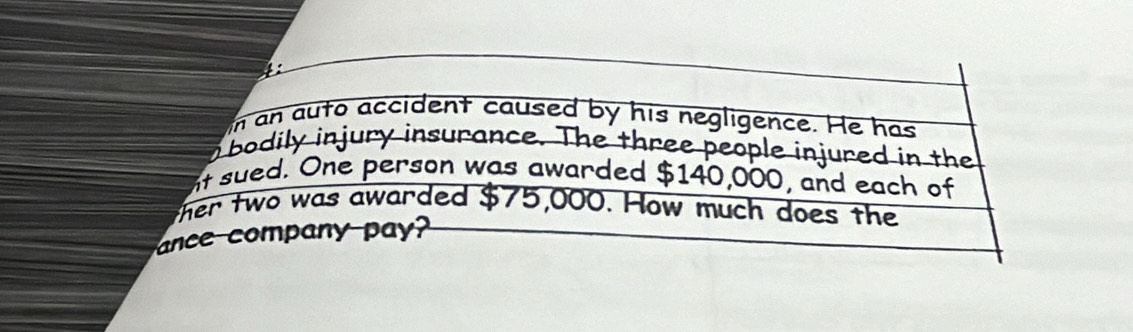 4: 
in an auto accident caused by his negligence. He has 
n bodily injury insurance. The three people injured in the 
nt sued. One person was awarded $140,000, and each of 
ther two was awarded $75,000. How much does the 
ance company pa?