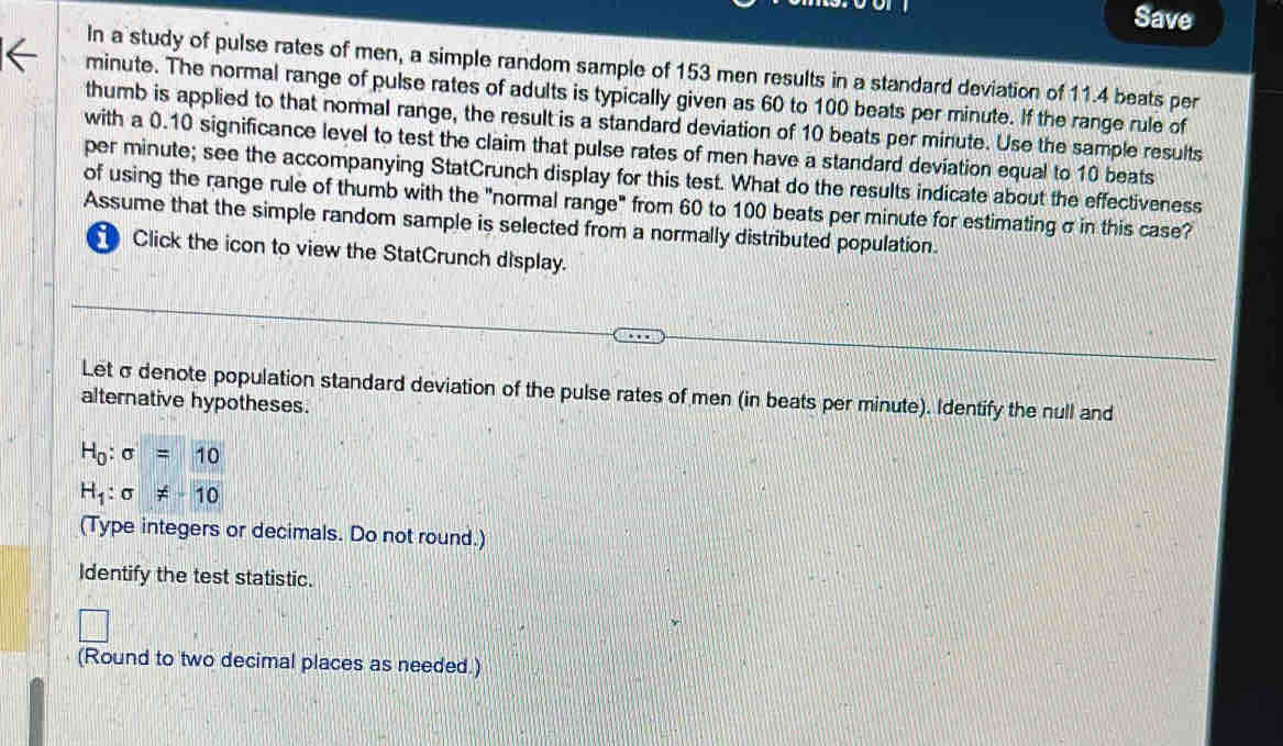 Save 
In a study of pulse rates of men, a simple random sample of 153 men results in a standard deviation of 11.4 beats per
minute. The normal range of pulse rates of adults is typically given as 60 to 100 beats per minute. If the range rule of 
thumb is applied to that normal range, the result is a standard deviation of 10 beats per minute. Use the sample results 
with a 0.10 significance level to test the claim that pulse rates of men have a standard deviation equal to 10 beats
per minute; see the accompanying StatCrunch display for this test. What do the results indicate about the effectiveness 
of using the range rule of thumb with the "normal range" from 60 to 100 beats per minute for estimating σ in this case? 
Assume that the simple random sample is selected from a normally distributed population. 
Click the icon to view the StatCrunch display. 
Let σdenote population standard deviation of the pulse rates of men (in beats per minute). Identify the null and 
alternative hypotheses.
H_0:sigma =10
H_1:sigma != -10
(Type integers or decimals. Do not round.) 
Identify the test statistic. 
(Round to two decimal places as needed.)