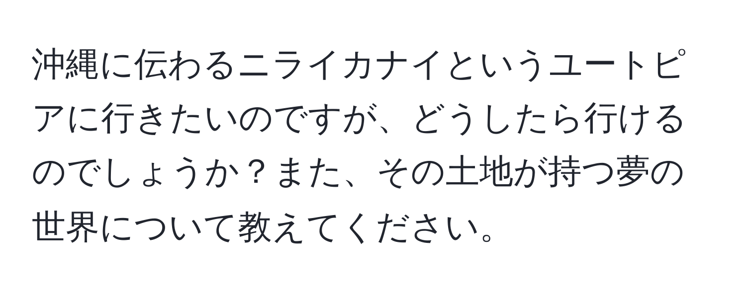 沖縄に伝わるニライカナイというユートピアに行きたいのですが、どうしたら行けるのでしょうか？また、その土地が持つ夢の世界について教えてください。