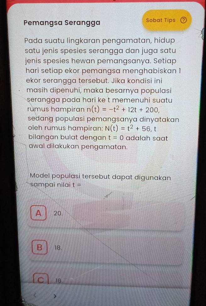 Pemangsa Serangga Sobat Tips 2
Pada suatu lingkaran pengamatan, hidup
satu jenis spesies serangga dan juga satu
jenis spesies hewan pemangsanya. Setiap
hari setiap ekor pemangsa menghabiskan 1
ekor serangga tersebut. Jika kondisi ini
masih dipenuhi, maka besarnya populasi
serangga pada hari ke t memenuhi suatu
rumus hampiran n(t)=-t^2+12t+200, 
sedang populasi pemangsanya dinyatakan 
oleh rumus hampiran: N(t)=t^2+56, t
bilangan bulat dengan t=0 adalah saat 
awal dilakukan pengamatan.
Model populasi tersebut dapat digunakan
sɑmpai nilai t=
A 20.
B 18.
C 16.