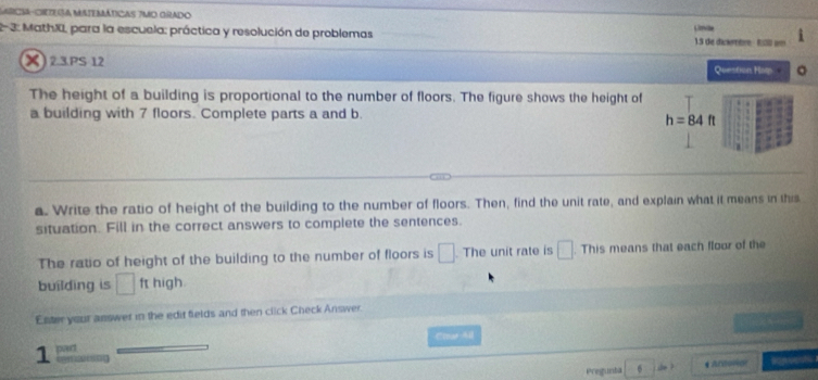 ARCMA-CIRTESA MATEMÁtIcAS 7Mo orado Crvite 
2- 3: MathXI, para la escuela: práctica y resolución de problemas 15 de dicemère - fol wer i 
X) 2.3.PS 12 Question Hop 。 
The height of a building is proportional to the number of floors. The figure shows the height of 
a building with 7 floors. Complete parts a and b.
h=84ft
a. Write the ratio of height of the building to the number of floors. Then, find the unit rate, and explain what it means in this 
situation. Fill in the correct answers to complete the sentences. 
The ratio of height of the building to the number of floors is □ The unit rate is □. This means that each floor of the 
building is □ ft high 
Ester your answer in the edit fields and then click Check Answer. 
Clow All 
1 pad 
Reerers 
Pregunta 6 do ?