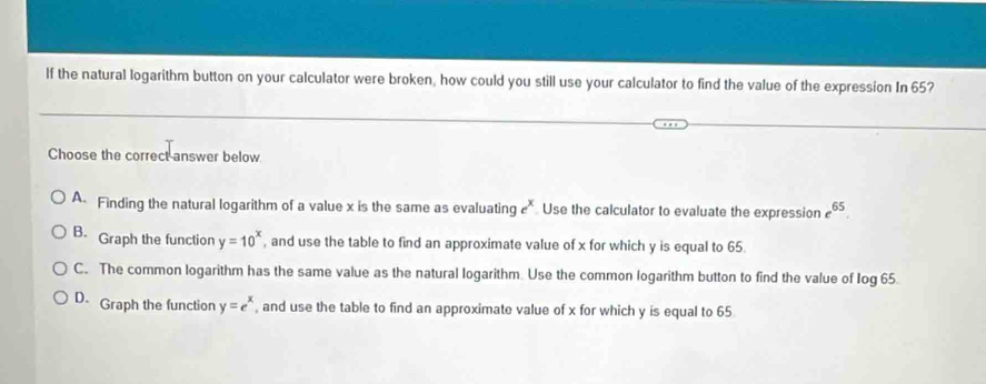 If the natural logarithm button on your calculator were broken, how could you still use your calculator to find the value of the expression In 65?
Choose the correct answer below.
A. Finding the natural logarithm of a value x is the same as evaluating e^x Use the calculator to evaluate the expression e^(65).
B. Graph the function y=10^x , and use the table to find an approximate value of x for which y is equal to 65.
C. The common logarithm has the same value as the natural logarithm. Use the common logarithm button to find the value of Iog 65.
D Graph the function y=e^x , and use the table to find an approximate value of x for which y is equal to 65