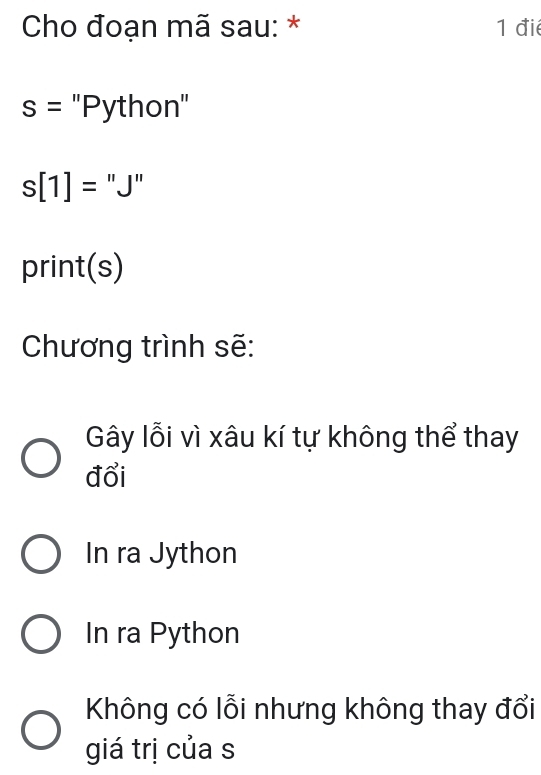 Cho đoạn mã sau: * 1 đié
s= ''Python''
s[1]= "J"
print(s)
Chương trình sẽ:
Gây lỗi vì xâu kí tự không thể thay
đổi
In ra Jython
In ra Python
Không có lỗi nhưng không thay đổi
giá trị của s