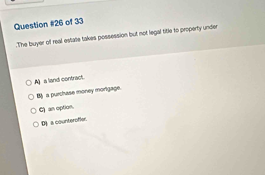 of 33
.The buyer of real estate takes possession but not legal title to property under
A) a land contract.
B) a purchase money mortgage.
C) an option.
D) a counteroffer.