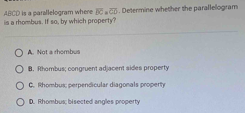 ABCD is a parallelogram where overline BC≌ overline CD. Determine whether the parallelogram
is a rhombus. If so, by which property?
A. Not a rhombus
B. Rhombus; congruent adjacent sides property
C. Rhombus; perpendicular diagonals property
D. Rhombus; bisected angles property