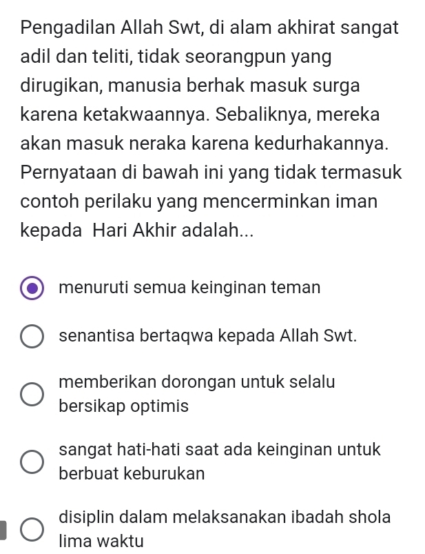 Pengadilan Allah Swt, di alam akhirat sangat
adil dan teliti, tidak seorangpun yang
dirugikan, manusia berhak masuk surga
karena ketakwaannya. Sebaliknya, mereka
akan masuk neraka karena kedurhakannya.
Pernyataan di bawah ini yang tidak termasuk
contoh perilaku yang mencerminkan iman
kepada Hari Akhir adalah...
menuruti semua keinginan teman
senantisa bertaqwa kepada Allah Swt.
memberikan dorongan untuk selalu
bersikap optimis
sangat hati-hati saat ada keinginan untuk
berbuat keburukan
disiplin dalam melaksanakan ibadah shola
lima waktu