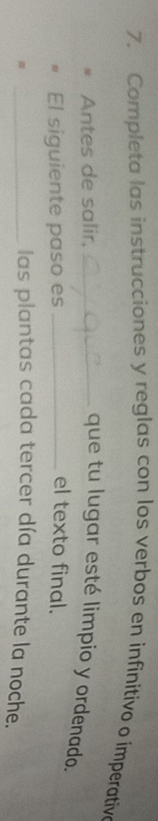 Completa las instrucciones y reglas con los verbos en infinitivo o ímperative 
Antes de salir, _que tu lugar esté limpio y ordenado. 
El siguiente paso es _el texto final. 
_ 
las plantas cada tercer día durante la noche.