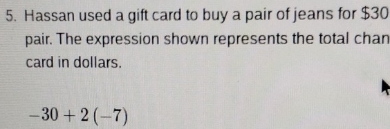 Hassan used a gift card to buy a pair of jeans for $30
pair. The expression shown represents the total chan 
card in dollars.
-30+2(-7)