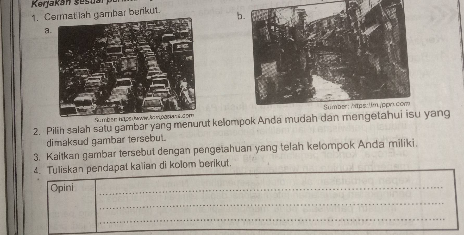 Kerjakán sesuan 
1. Cgambar berikut. 
b. 
a. 
Sumber: https//www.kompasiana.com 
2. Pilih salah satu gambar yang menurut kelompok Anda mudah dan mengetahui yang 
dimaksud gambar tersebut. 
3. Kaitkan gambar tersebut dengan pengetahuan yang telah kelompok Anda miliki. 
4. Tuliskan pendapat kalian di kolom berikut. 
Opini 
_ 
_ 
_