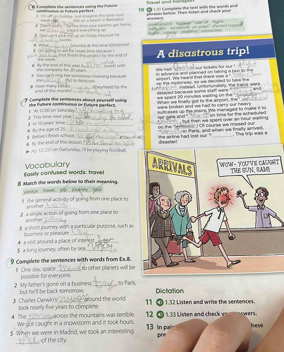 Complete the sentences using the Future Travel and transpon
continuous or Future perfect.  1.31 Complete the text with the words and
10
1 I'm off on holiday. Just imagine, this time next phrases below. Then listen and check your
week (lie) on a beach in Barbados. answers.
2 Don't worry - by the time your parents get home. underground booked take off flights checked lugga
we  (clean) everything up. traffic iam escalators on stril
3 Dad can't pick me up on Friday because he board runway platfe inection
(work).
4 What (you/do) at this time tomorrow?
5 I'm going to ask for more time because I
the week. A disastrous trip!
(not finish) this project by the end of
6 By the end of this year, M_ (work) with
the company for 20 years. We had our tickets for our ?_
in advance and planned on taking a taxi to the
7 You can't ring her tomorrow morning because
she_ y) to Moscow.
airport. We heard that there was a ³_
on the motorway, so we decided to take the
8 How many books _(they/read) by the     _
instead. Unfortunately, the trains were
end of the month?
delayed because some staff were __and_
we spent 20 minutes waiting on the 
Complete the sentences about yourself using
the Future continuous or Future perfect. When we finally got to the airport, the _
1 At 12.00 on Saturday _were broken and we had to carry our heavy
suitcases up the stairs. We managed to make it to
2 This time next year,
3 In 10 years' time, _our gate and  _on time for the scheduled
, but then we spent over an hour waiting
4 By the age of 25, __on the 1 ! Of course we missed our
5 Before I finish school,  in Paris, and when we finally arrived,
6 By the end of this lesson. _disaster! the airline had lost our ¹ _. The trip was a
00 on Saturday, I'll be playing football.
Vocabulary T
Easily confused words: travel
8 Match the words below to their meaning.
yoyage travel trip journey tour
1 the general activity of going from one place to
another_
2 a single action of going from one place to
another_
3 a short journey with a particular purpose, such as
business or pleasure_
4 a visit around a place of interest_
5 a long journey, often by sea_
9 Complete the sentences with words from Ex.8.
1 One day, space_ to other planets will be
possible for everyone.
2 My father’s gone on a business _to Paris,
but he'll be back tomorrow. Dictation
3 Charles Darwin's _around the world 11 D 1.32 Listen and write the sentences.
took nearly five years to complete.
4 The _across the mountains was terrible. 12  1.33 Listen and check v swers.
We got caught in a snowstorm and it took hours.  13 In pai hese
5 When we were in Madrid, we took an interesting pre
_of the city.
