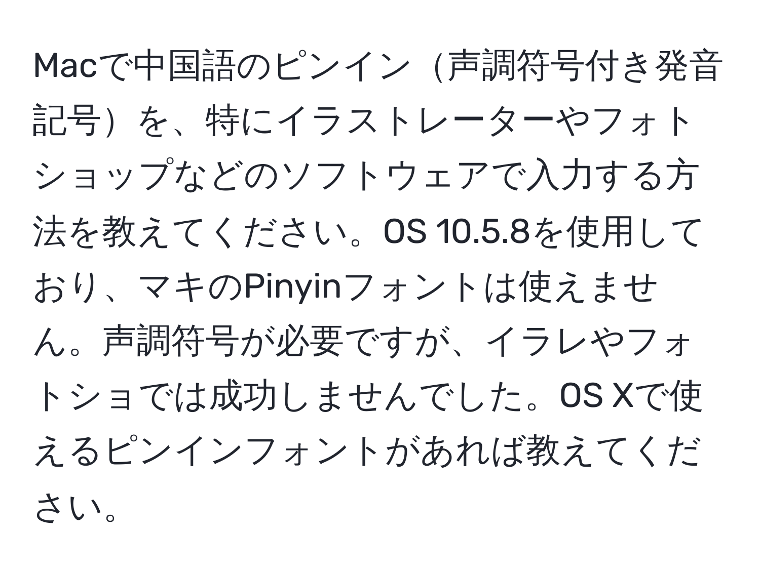 Macで中国語のピンイン声調符号付き発音記号を、特にイラストレーターやフォトショップなどのソフトウェアで入力する方法を教えてください。OS 10.5.8を使用しており、マキのPinyinフォントは使えません。声調符号が必要ですが、イラレやフォトショでは成功しませんでした。OS Xで使えるピンインフォントがあれば教えてください。