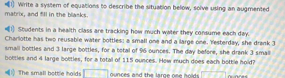 Write a system of equations to describe the situation below, solve using an augmented 
matrix, and fill in the blanks. 
Students in a health class are tracking how much water they consume each day. 
Charlotte has two reusable water bottles: a small one and a large one. Yesterday, she drank 3
small bottles and 3 large bottles, for a total of 96 ounces. The day before, she drank 3 small 
bottles and 4 large bottles, for a total of 115 ounces. How much does each bottle hold? 
The small bottle holds □ ounces and the large one holds 000 ounces