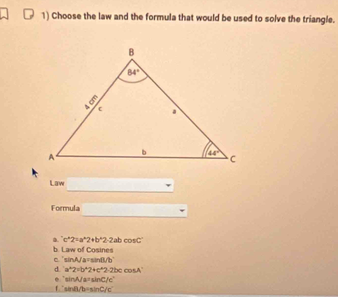 Choose the law and the formula that would be used to solve the triangle.
Law
Formula
D. c^(wedge)2=a^(wedge)2+b^(wedge)2-2abcos C^(wedge)
b La w of Cosines
C. sin A/a=sin B/b'
d a^(wedge)2=b^(wedge)2+c^(wedge)2-2bccos A
e sin A/a=sin C/c°
f sin B/b=sin C/c'c'