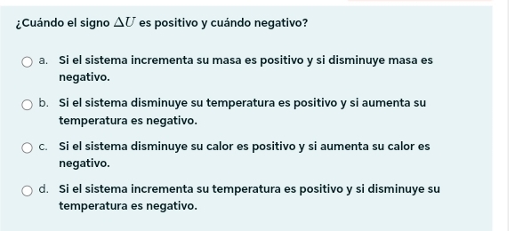 ¿Cuándo el signo △ U es positivo y cuándo negativo?
a. Si el sistema incrementa su masa es positivo y si disminuye masa es
negativo.
b. Si el sistema disminuye su temperatura es positivo y si aumenta su
temperatura es negativo.
c. Si el sistema disminuye su calor es positivo y si aumenta su calor es
negativo.
d. Si el sistema incrementa su temperatura es positivo y si disminuye su
temperatura es negativo.