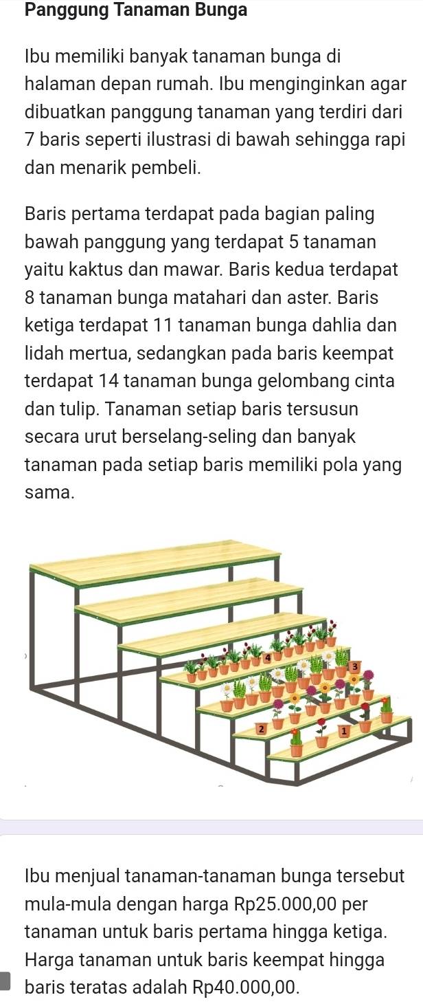 Panggung Tanaman Bunga 
Ibu memiliki banyak tanaman bunga di 
halaman depan rumah. Ibu menginginkan agar 
dibuatkan panggung tanaman yang terdiri dari
7 baris seperti ilustrasi di bawah sehingga rapi 
dan menarik pembeli. 
Baris pertama terdapat pada bagian paling 
bawah panggung yang terdapat 5 tanaman 
yaitu kaktus dan mawar. Baris kedua terdapat
8 tanaman bunga matahari dan aster. Baris 
ketiga terdapat 11 tanaman bunga dahlia dan 
lidah mertua, sedangkan pada baris keempat 
terdapat 14 tanaman bunga gelombang cinta 
dan tulip. Tanaman setiap baris tersusun 
secara urut berselang-seling dan banyak 
tanaman pada setiap baris memiliki pola yang 
sama. 
Ibu menjual tanaman-tanaman bunga tersebut 
mula-mula dengan harga Rp25.000,00 per 
tanaman untuk baris pertama hingga ketiga. 
Harga tanaman untuk baris keempat hingga 
baris teratas adalah Rp40.000,00.