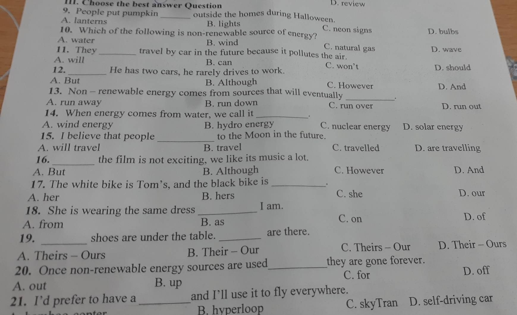 Choose the best answer Question
D. review
9. People put pumpkin _outside the homes during Halloween.
A. lanterns B. lights
C. neon signs
10. Which of the following is non-renewable source of energy? D. bulbs
A. water B. wind
C. natural gas D. wave
11. They _travel by car in the future because it pollutes the air.
A. will B. can
C. won’t D. should
12. _He has two cars, he rarely drives to work.
A. But
B. Although C. However D. And
13. Non - renewable energy comes from sources that will eventually_
.
A. run away B. run down C. run over D. run out
14. When energy comes from water, we call it_
.
A. wind energy B. hydro energy C. nuclear energy D. solar energy
15. I believe that people _to the Moon in the future.
A. will travel B. travel C. travelled D. are travelling
16._ the film is not exciting, we like its music a lot.
A. But B. Although C. However D. And
17. The white bike is Tom’s, and the black bike is_
.
A. her B. hers C. she D. our
18. She is wearing the same dress_
I am.
A. from B. as
C. on D. of
19. _shoes are under the table._
are there.
C. Theirs - Our
A. Theirs - Ours B. Their - Our D. Their - Ours
20. Once non-renewable energy sources are used_ they are gone forever.
C. for D. off
A. out B. up
21. I’d prefer to have a _and I’ll use it to fly everywhere.
B. hyperloop C. skyTran D. self-driving car