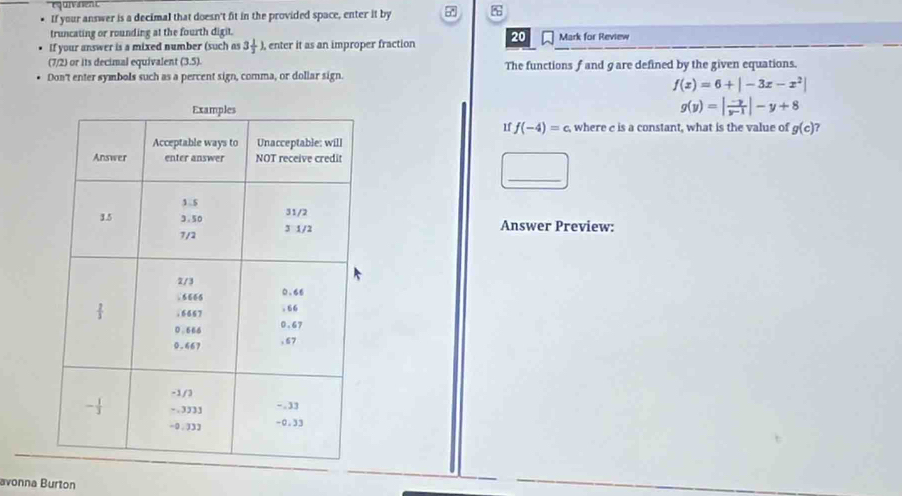 If your answer is a decimal that doesn't fit in the provided space, enter it by %
truncating or rounding at the fourth digit. Mark for Review 
If your answer is a mixed number (such as 3 1/2 lambda , enter it as an improper fraction 20
(7/2) or its decimal equivalent (3.5) The functions f and gare defined by the given equations. 
Don't enter symbols such as a percent sign, comma, or dollar sign.
f(x)=6+|-3x-x^2|
g(y)=| (-y)/y-1 |-y+8
1f f(-4)=c , where c is a constant, what is the value of g(c) ? 
_ 
Answer Preview: 
avonna Burton