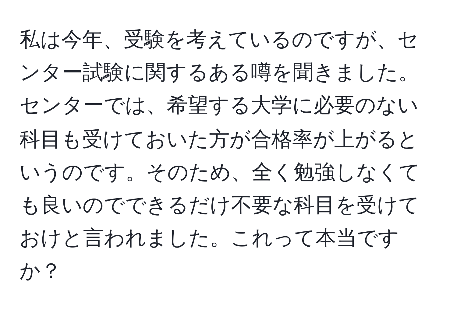 私は今年、受験を考えているのですが、センター試験に関するある噂を聞きました。センターでは、希望する大学に必要のない科目も受けておいた方が合格率が上がるというのです。そのため、全く勉強しなくても良いのでできるだけ不要な科目を受けておけと言われました。これって本当ですか？