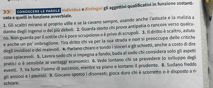 cONOSCERE LE PAROLE| Individua e distingui gli aggettivi qualificativi in funzione sostanti- 
vata e quelli in funzione avverbiale. 
1. Gli scaltri mirano al proprio utile e se la cavano sempre, usando anche l’astuzia e la malizia a 
danno degli ingenui o dei più deboli. 2. Guarda storto chi prova antipatia o rancore verso qualcu- 
no. Non guarda per il sottile chi è poco scrupoloso o è privo di scrupoli. 3. Il dritto è scaltro, astuto 
e anche un po’ imbroglione. Tira dritto chi va per la sua strada e non si preoccupa delle critiche 
degli invidiosi o dei malevoli. 4. Parlano chiaro e tondo i sinceri e gli schietti, anche a costo di dire 
cose spiacevoli. 5. Lavora sodo chi si impegna a fondo; bada al sodo chi considera solo gli aspetti 
pratici o è sensibile ai vantaggi economici. 6. Vede lontano chi sa prevedere lo sviluppo degli 
eventi. 7. Va forte l’uomo di successo, mentre va piano e lontano il prudente. 8. Sudano freddo 
gli ansiosi e i paurosi. 9. Giocano sporco i disonesti; gioca duro chi è scorretto o è disposto a ri- 
schiare.