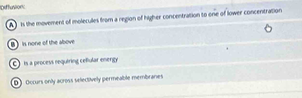 Diffusion:
A is the movement of molecules from a region of higher concentration to one of lower concentration
B) is none of the above
C is a process requiring cellular energy
D Occurs only across selectively permeable membranes