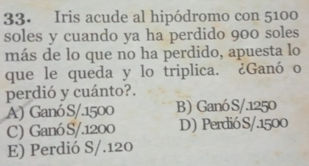 Iris acude al hipódromo con 5100
soles y cuando ya ha perdido 900 soles
más de lo que no ha perdido, apuesta lo
que le queda y lo triplica. ¿Ganó o
perdió y cuánto?.
A) Ganó S/. 1500
B) Ganó S/. 1250
C) Ganó S/. 1200 D) PerdióS/. 1500
E) Perdió S/. 120