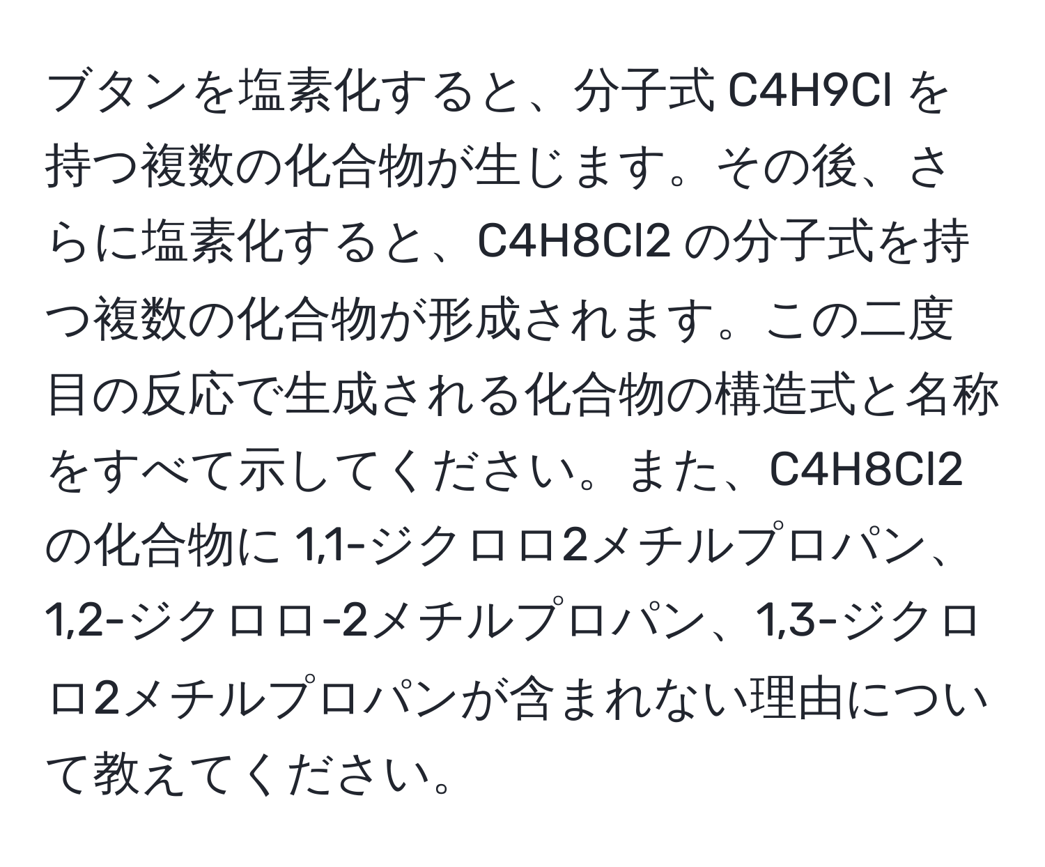 ブタンを塩素化すると、分子式 C4H9Cl を持つ複数の化合物が生じます。その後、さらに塩素化すると、C4H8Cl2 の分子式を持つ複数の化合物が形成されます。この二度目の反応で生成される化合物の構造式と名称をすべて示してください。また、C4H8Cl2 の化合物に 1,1-ジクロロ2メチルプロパン、1,2-ジクロロ-2メチルプロパン、1,3-ジクロロ2メチルプロパンが含まれない理由について教えてください。