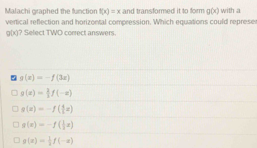 Malachi graphed the function f(x)=x and transformed it to form g(x) with a
vertical reflection and horizontal compression. Which equations could represer
g(x) ? Select TWO correct answers.
g(x)=-f(3x)
g(x)= 2/3 f(-x)
g(x)=-f( 4/5 x)
g(x)=-f( 1/2 x)
g(x)= 1/2 f(-x)