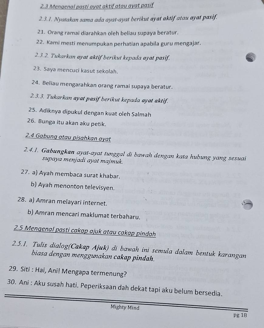 2.3 Menqenal pasti ayat aktif atau ayat pasif 
2.3.1. Nyatakan sama ada ayat-ayat berikut ayat aktif atau ayat pasif. 
21. Orang ramai diarahkan oleh beliau supaya beratur. 
22. Kami mesti menumpukan perhatian apabila guru mengajar. 
2.3.2. Tukarkan ayat aktif berikut kepada ayat pasif. 
23. Saya mencuci kasut sekolah. 
24. Beliau mengarahkan orang ramai supaya beratur. 
2.3.3. Tukarkan ayat pasif berikut kepada ayat aktif. 
25. Adiknya dipukul dengan kuat oleh Salmah 
26. Bunga itu akan aku petik. 
2.4 Gabunq atau pisahkan ayat 
2.4.1. Gabungkan ayat-ayat tunggal di bawah dengan kata hubung yang sesuai 
supaya menjadi ayat majmuk. 
27. a) Ayah membaca surat khabar. 
b) Ayah menonton televisyen. 
28. a) Amran melayari internet. 
b) Amran mencari maklumat terbaharu. 
2.5 Mengenal pasti cakap ajuk atau cakap pindah 
2.5.1. Tulis dialog(Cakap Ajuk) di bawah ini semula dalam bentuk karangan 
biasa dengan menggunakan cakap pindah. 
29. Siti : Hai, Ani! Mengapa termenung? 
30. Ani : Aku susah hati. Peperiksaan dah dekat tapi aku belum bersedia. 
Mighty Mind 
pg 18