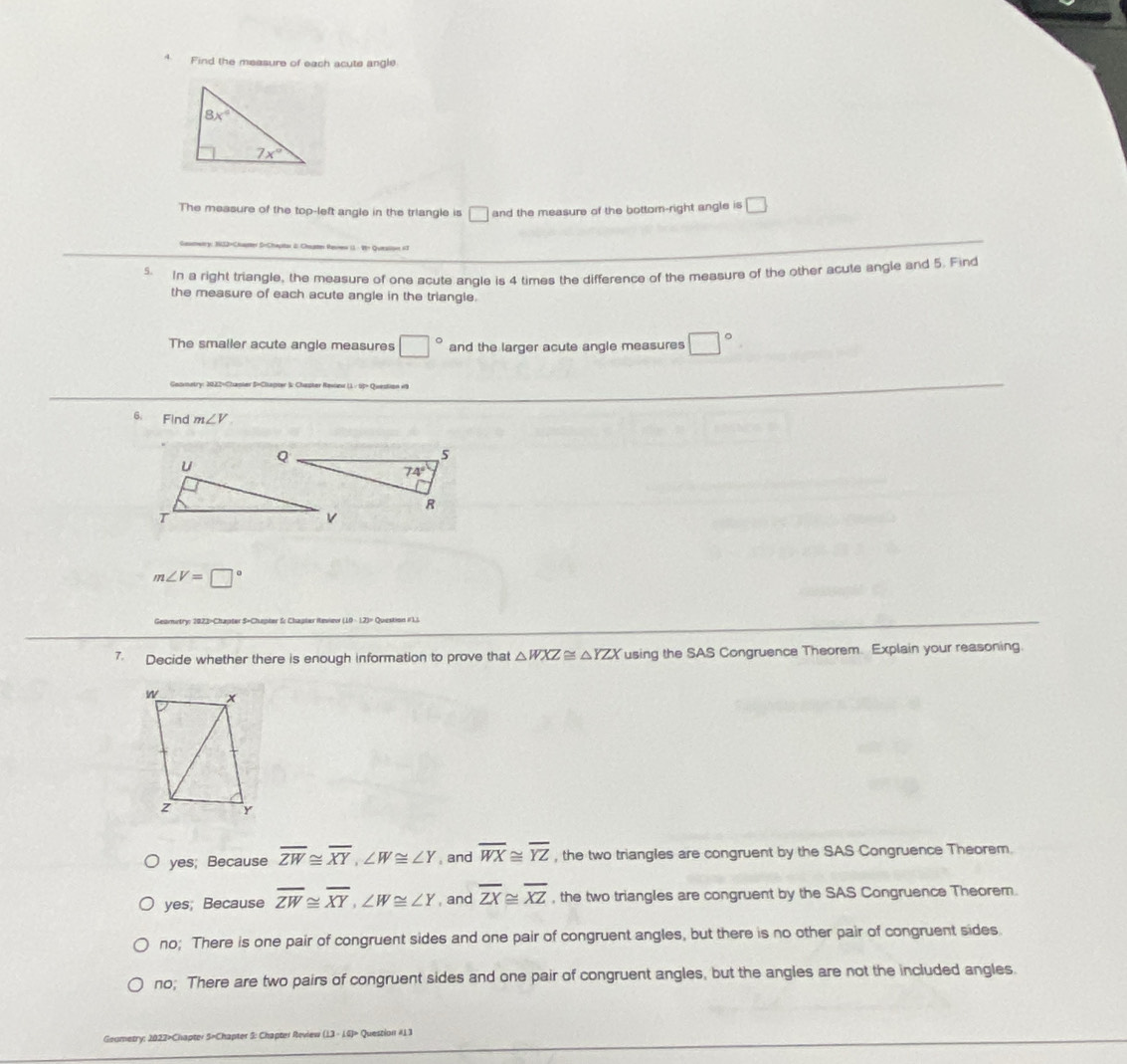 Find the measure of each acute angle
The measure of the top-left angle in the triangle is □_ and the measure of the bottom-right angle is □
s. In a right triangle, the measure of one acute angle is 4 times the difference of the measure of the other acute angle and 5. Find
the measure of each acute angle in the triangle.
The smaller acute angle measures □° and the larger acute angle measures □°
6. Find m∠ V
m∠ V=□°
Geomitry: 2023-Chapter S=Chapter S: Chapter Raview (10 · 12)= Question #L1
7. Decide whether there is enough information to prove that △ WXZ≌ △ YZX using the SAS Congruence Theorem. Explain your reasoning.
yes; Because overline ZW≌ overline XY,∠ W≌ ∠ Y , and overline WX≌ overline YZ , the two triangles are congruent by the SAS Congruence Theorem.
yes; Because overline ZW≌ overline XY,∠ W≌ ∠ Y , and overline ZX≌ overline XZ , the two triangles are congruent by the SAS Congruence Theorem.
no; There is one pair of congruent sides and one pair of congruent angles, but there is no other pair of congruent sides.
no; There are two pairs of congruent sides and one pair of congruent angles, but the angles are not the included angles.
Geumetry: 2022>Chapter 5=Chapter S: Chapter Review (13 - 1G)» Question #13