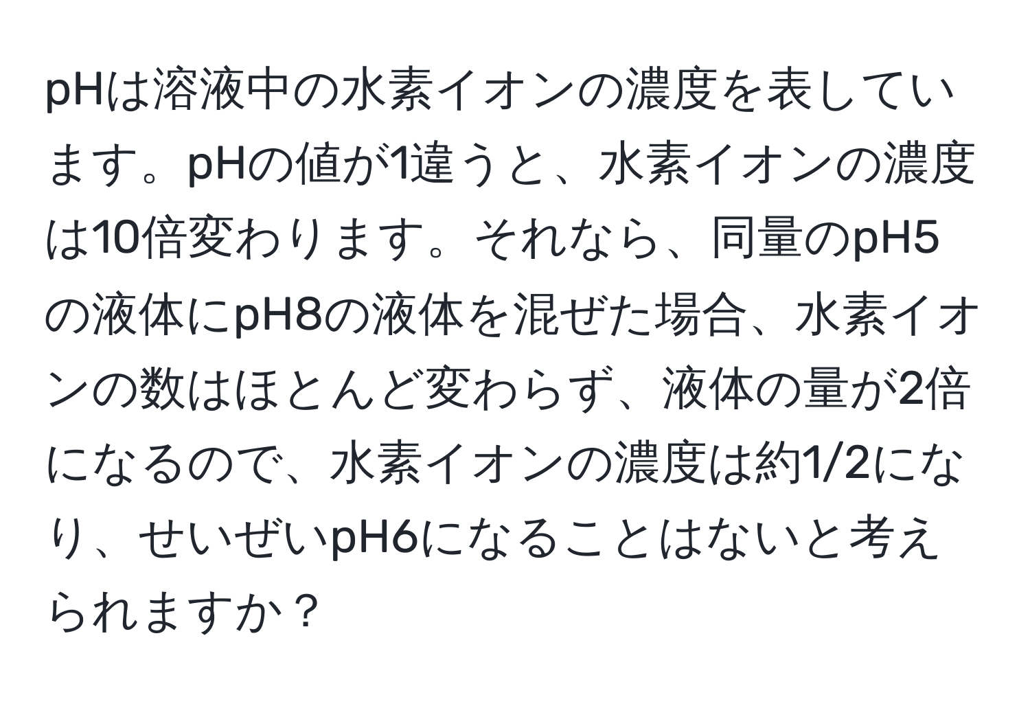 pHは溶液中の水素イオンの濃度を表しています。pHの値が1違うと、水素イオンの濃度は10倍変わります。それなら、同量のpH5の液体にpH8の液体を混ぜた場合、水素イオンの数はほとんど変わらず、液体の量が2倍になるので、水素イオンの濃度は約1/2になり、せいぜいpH6になることはないと考えられますか？